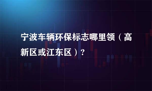 宁波车辆环保标志哪里领（高新区或江东区）?