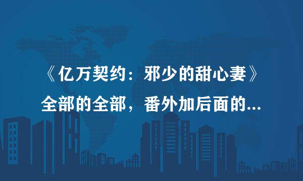 《亿万契约：邪少的甜心妻》全部的全部，番外加后面的很多的。谢啦。