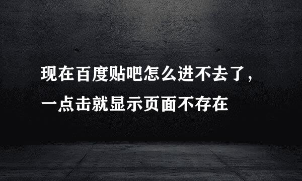 现在百度贴吧怎么进不去了，一点击就显示页面不存在