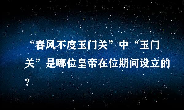 “春风不度玉门关”中“玉门关”是哪位皇帝在位期间设立的？