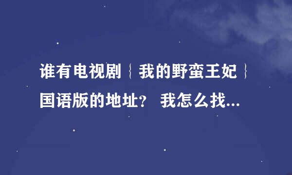 谁有电视剧｛我的野蛮王妃｝国语版的地址？ 我怎么找都找不到 要不然就是韩语的。谢谢了！要全集的》