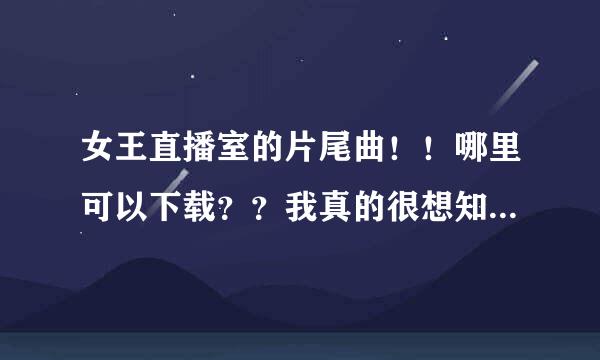 女王直播室的片尾曲！！哪里可以下载？？我真的很想知道诶！一定要可以下载的！！