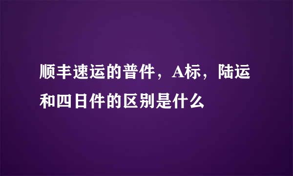 顺丰速运的普件，A标，陆运和四日件的区别是什么