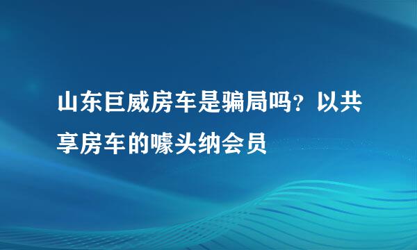 山东巨威房车是骗局吗？以共享房车的噱头纳会员