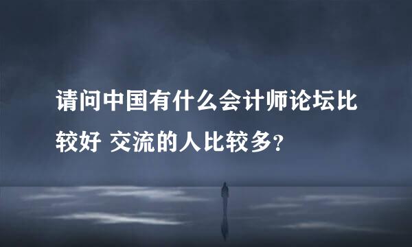 请问中国有什么会计师论坛比较好 交流的人比较多？