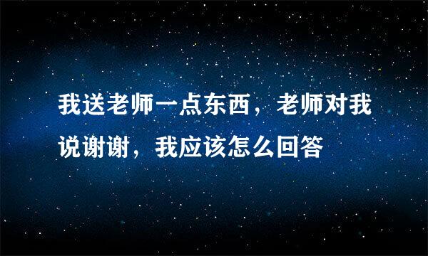 我送老师一点东西，老师对我说谢谢，我应该怎么回答