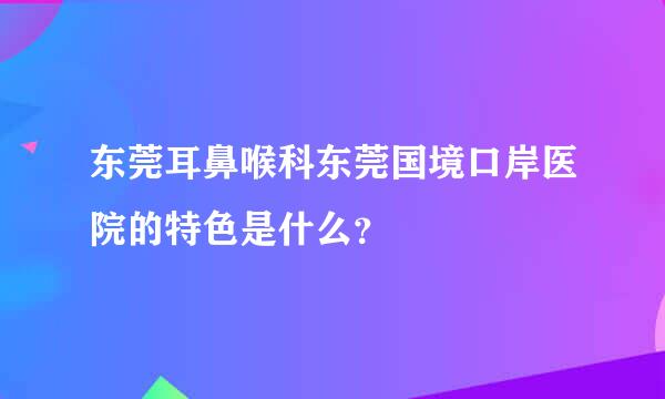 东莞耳鼻喉科东莞国境口岸医院的特色是什么？