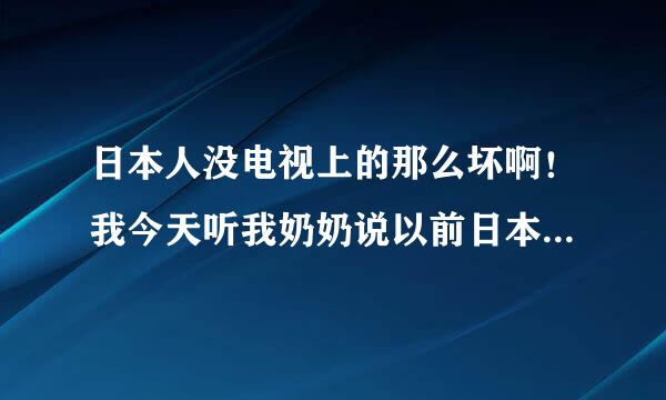 日本人没电视上的那么坏啊！我今天听我奶奶说以前日本人也打到了这里，我又问奶奶那日本人怎么没杀人吗、