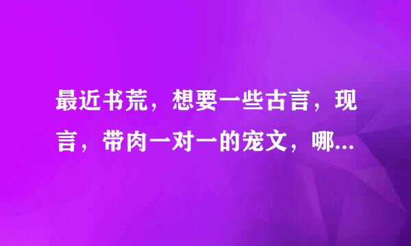 最近书荒，想要一些古言，现言，带肉一对一的宠文，哪位大神有啊