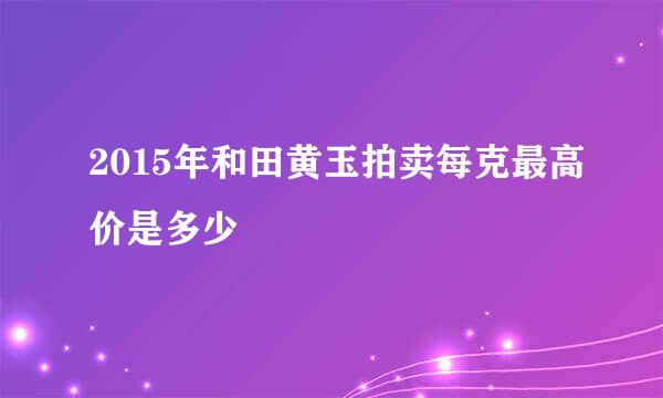 2015年和田黄玉拍卖每克最高价是多少