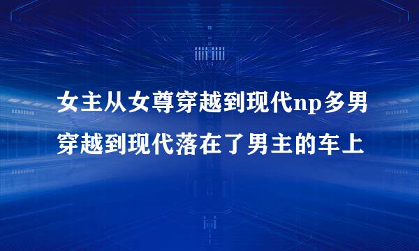 女主从女尊穿越到现代np多男穿越到现代落在了男主的车上