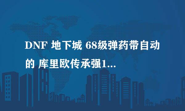 DNF 地下城 68级弹药带自动的 库里欧传承强11怎么样？？ 弩感觉不怎么样 攻击低 库里加的东西不错？