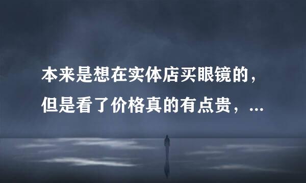 本来是想在实体店买眼镜的，但是看了价格真的有点贵，听说网上也可以配眼镜，而且质量一样，求网站有木有