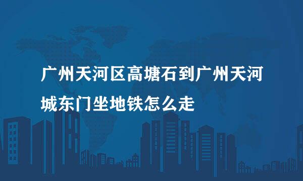 广州天河区高塘石到广州天河城东门坐地铁怎么走