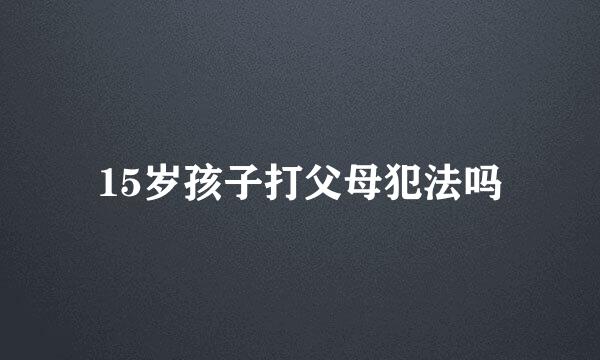 15岁孩子打父母犯法吗