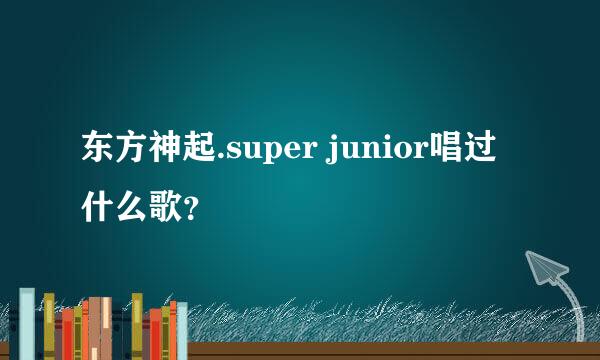 东方神起.super junior唱过什么歌？