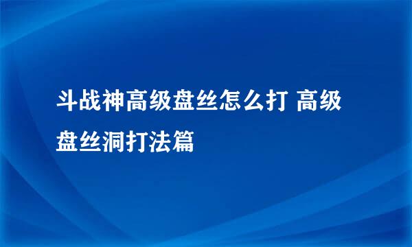 斗战神高级盘丝怎么打 高级盘丝洞打法篇