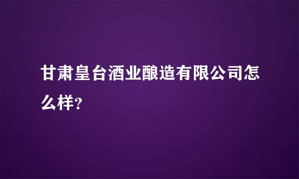 甘肃皇台酒业酿造有限公司怎么样？