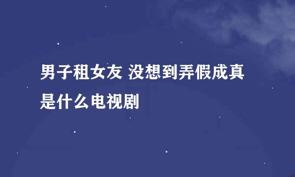 男子租女友 没想到弄假成真是什么电视剧