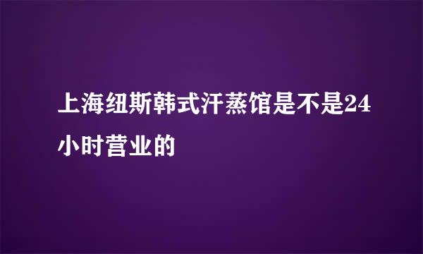 上海纽斯韩式汗蒸馆是不是24小时营业的