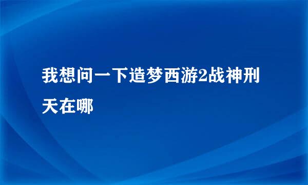 我想问一下造梦西游2战神刑天在哪