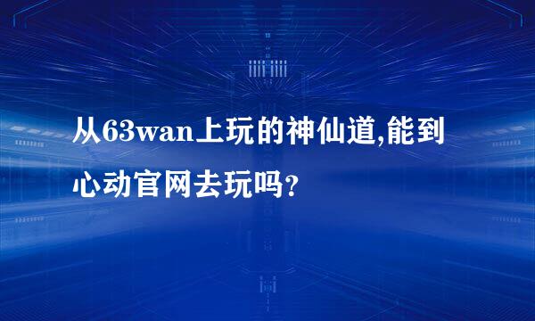 从63wan上玩的神仙道,能到心动官网去玩吗？