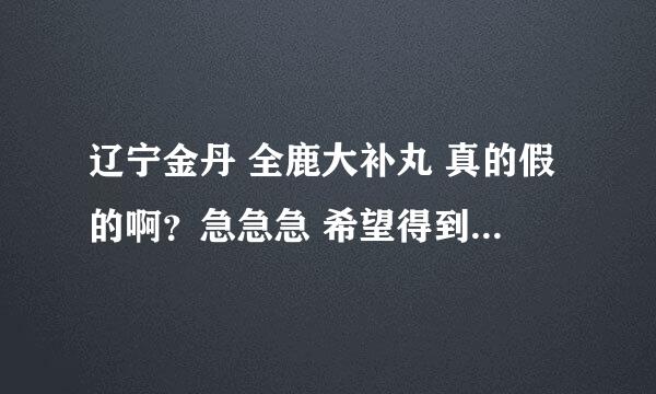 辽宁金丹 全鹿大补丸 真的假的啊？急急急 希望得到您的回复、、