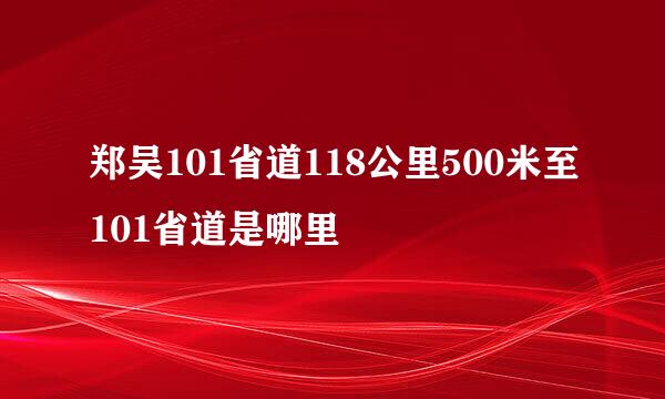 郑吴101省道118公里500米至101省道是哪里