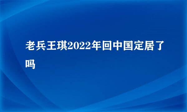 老兵王琪2022年回中国定居了吗