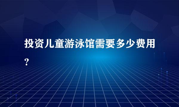 投资儿童游泳馆需要多少费用？