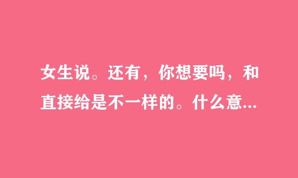 女生说。还有，你想要吗，和直接给是不一样的。什么意思求分析一下