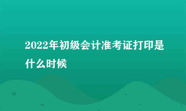 2022年初级会计准考证打印是什么时候