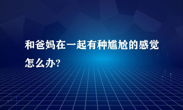 和爸妈在一起有种尴尬的感觉怎么办?