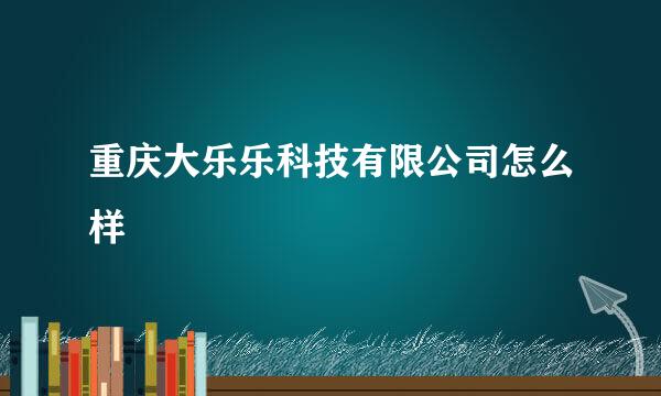 重庆大乐乐科技有限公司怎么样