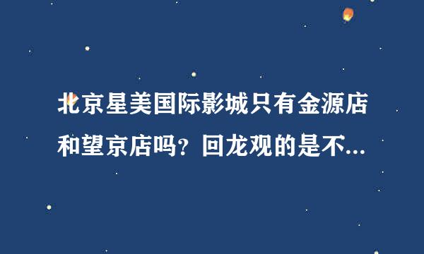 北京星美国际影城只有金源店和望京店吗？回龙观的是不是也有啊？