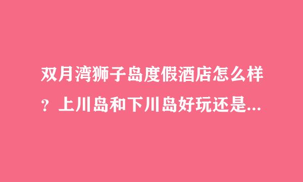 双月湾狮子岛度假酒店怎么样？上川岛和下川岛好玩还是双月湾、巽寮湾这边好玩？好像还有丽轩酒店·~介绍下