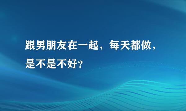 跟男朋友在一起，每天都做，是不是不好？