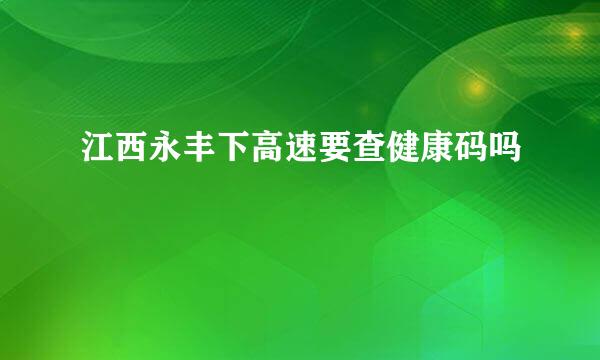 江西永丰下高速要查健康码吗