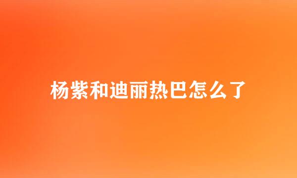 杨紫和迪丽热巴怎么了