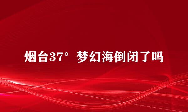 烟台37°梦幻海倒闭了吗