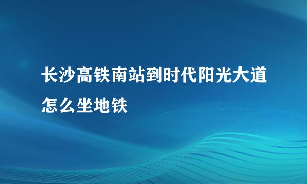 长沙高铁南站到时代阳光大道怎么坐地铁