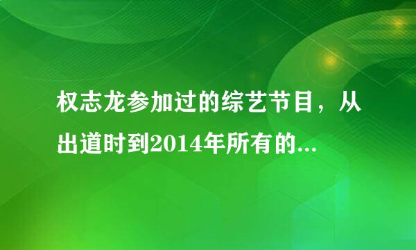 权志龙参加过的综艺节目，从出道时到2014年所有的，越详细越好，谢谢啦