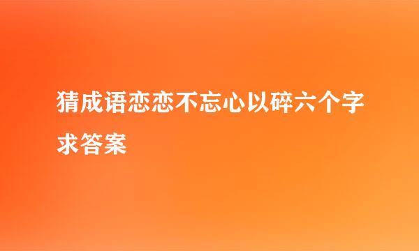 猜成语恋恋不忘心以碎六个字求答案