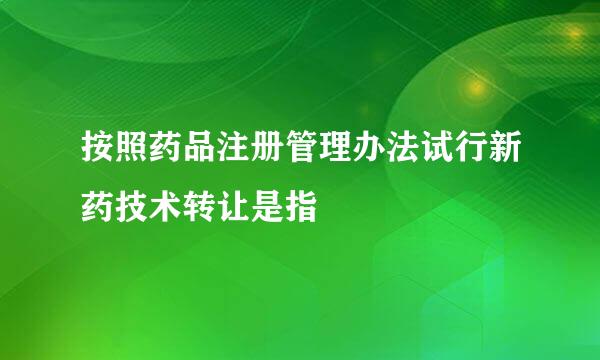 按照药品注册管理办法试行新药技术转让是指