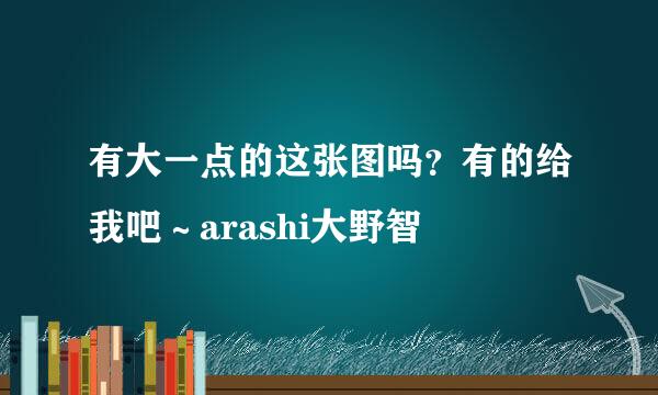 有大一点的这张图吗？有的给我吧～arashi大野智