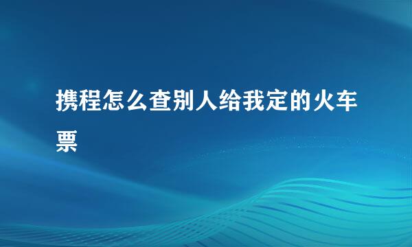 携程怎么查别人给我定的火车票