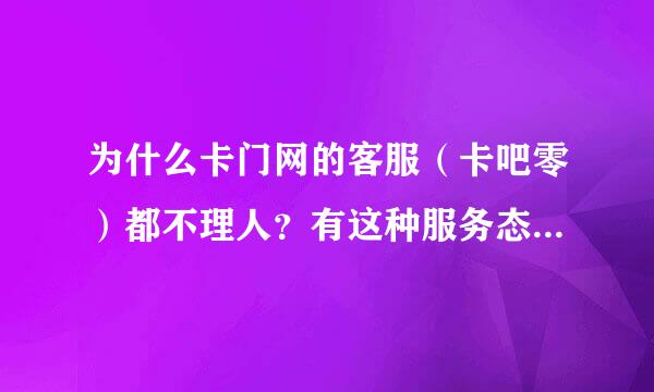 为什么卡门网的客服（卡吧零）都不理人？有这种服务态度的吗？这种服务态度你们觉得很高尚？