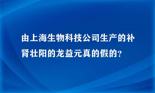 由上海生物科技公司生产的补肾壮阳的龙益元真的假的？