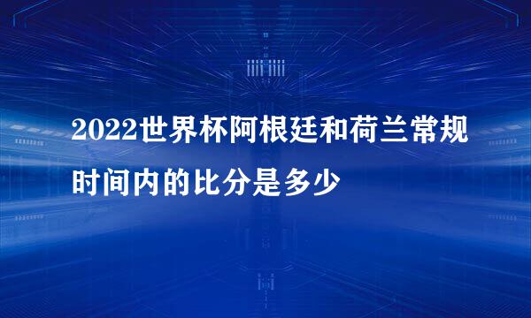 2022世界杯阿根廷和荷兰常规时间内的比分是多少