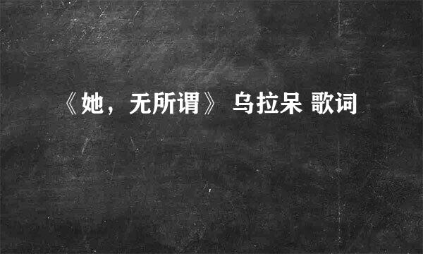 《她，无所谓》 乌拉呆 歌词